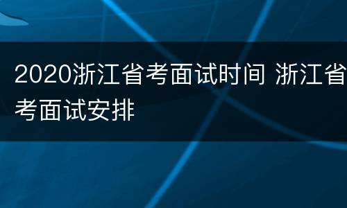 2020浙江省考面试时间 浙江省考面试安排