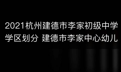 2021杭州建德市李家初级中学学区划分 建德市李家中心幼儿园