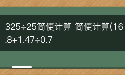 325÷25简便计算 简便计算(16.8+1.47÷0.7