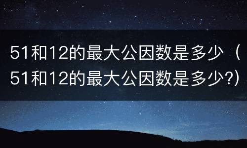 51和12的最大公因数是多少（51和12的最大公因数是多少?）