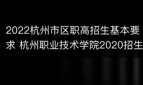 2022杭州市区职高招生基本要求 杭州职业技术学院2020招生计划