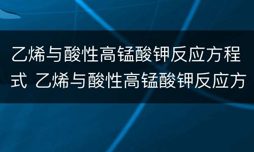 乙烯与酸性高锰酸钾反应方程式 乙烯与酸性高锰酸钾反应方程式离子