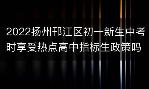 2022扬州邗江区初一新生中考时享受热点高中指标生政策吗