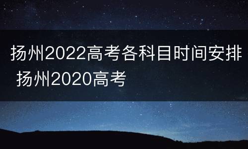 扬州2022高考各科目时间安排 扬州2020高考