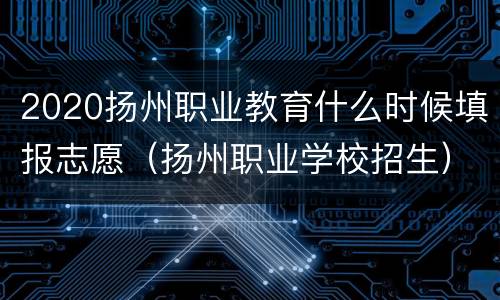 2020扬州职业教育什么时候填报志愿（扬州职业学校招生）