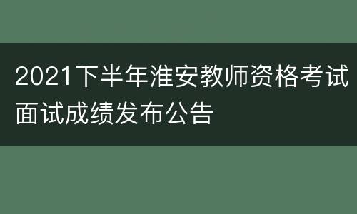 2021下半年淮安教师资格考试面试成绩发布公告