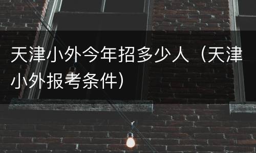 天津小外今年招多少人（天津小外报考条件）