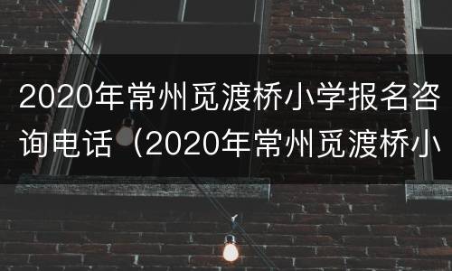 2020年常州觅渡桥小学报名咨询电话（2020年常州觅渡桥小学报名咨询电话）