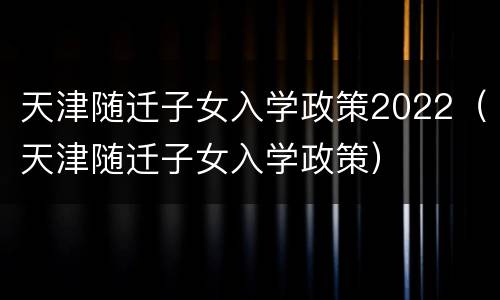 天津随迁子女入学政策2022（天津随迁子女入学政策）