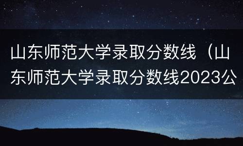 山东师范大学录取分数线（山东师范大学录取分数线2023公费师范生）