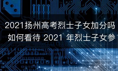 2021扬州高考烈士子女加分吗 如何看待 2021 年烈士子女参加高考最多可加 20 分?