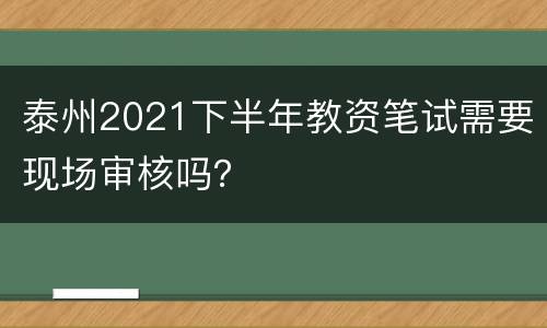 泰州2021下半年教资笔试需要现场审核吗？