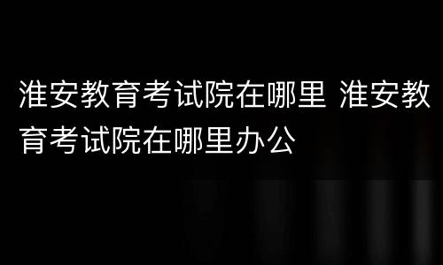 淮安教育考试院在哪里 淮安教育考试院在哪里办公