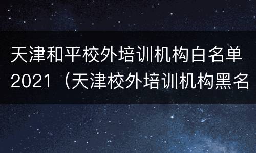 天津和平校外培训机构白名单2021（天津校外培训机构黑名单）