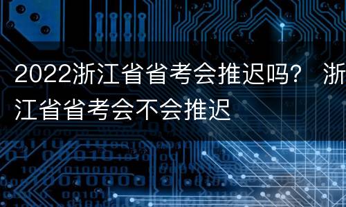 2022浙江省省考会推迟吗？ 浙江省省考会不会推迟