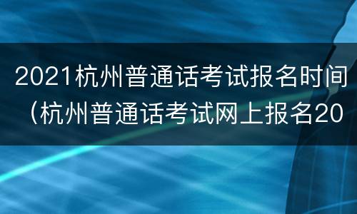 2021杭州普通话考试报名时间（杭州普通话考试网上报名2021时间）