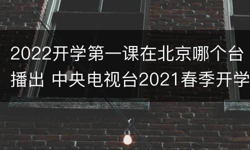 2022开学第一课在北京哪个台播出 中央电视台2021春季开学第一课