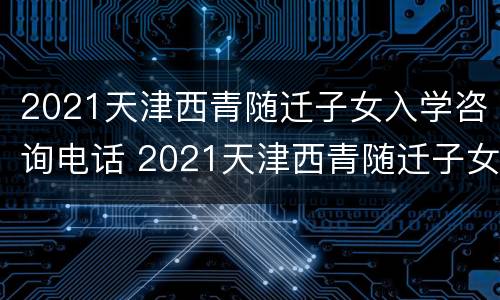 2021天津西青随迁子女入学咨询电话 2021天津西青随迁子女入学咨询电话