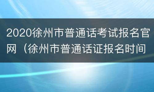 2020徐州市普通话考试报名官网（徐州市普通话证报名时间2021年考试时间）