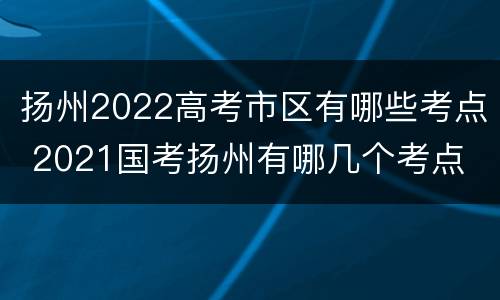 扬州2022高考市区有哪些考点 2021国考扬州有哪几个考点