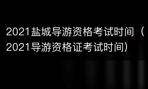 2021盐城导游资格考试时间（2021导游资格证考试时间）