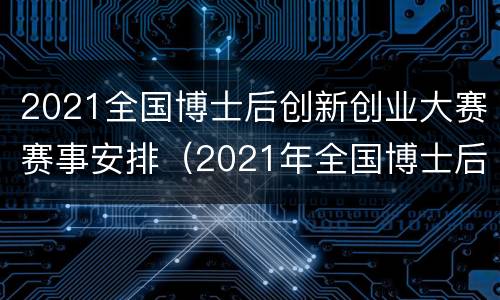 2021全国博士后创新创业大赛赛事安排（2021年全国博士后创新创业大赛）