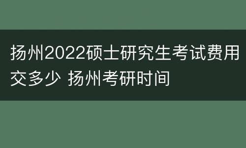 扬州2022硕士研究生考试费用交多少 扬州考研时间