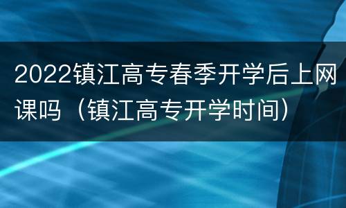 2022镇江高专春季开学后上网课吗（镇江高专开学时间）