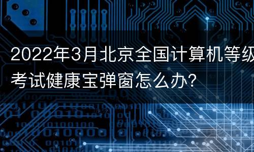 2022年3月北京全国计算机等级考试健康宝弹窗怎么办？