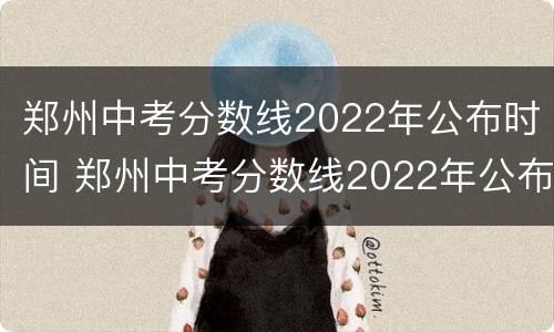 郑州中考分数线2022年公布时间 郑州中考分数线2022年公布时间及年龄