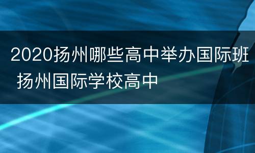 2020扬州哪些高中举办国际班 扬州国际学校高中