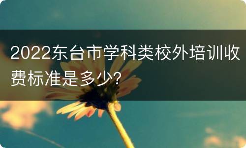 2022东台市学科类校外培训收费标准是多少？