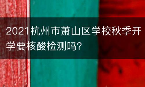 2021杭州市萧山区学校秋季开学要核酸检测吗？