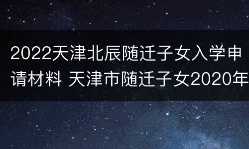 2022天津北辰随迁子女入学申请材料 天津市随迁子女2020年入学