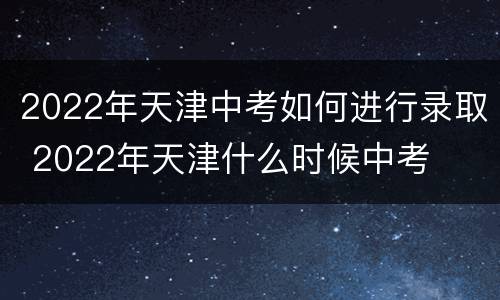 2022年天津中考如何进行录取 2022年天津什么时候中考