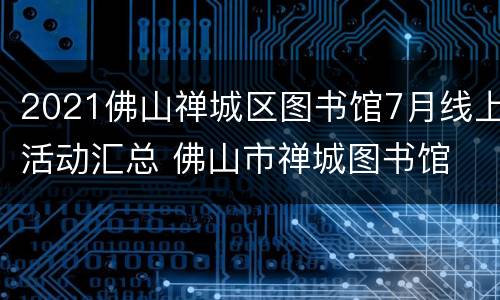 2021佛山禅城区图书馆7月线上活动汇总 佛山市禅城图书馆