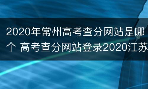 2020年常州高考查分网站是哪个 高考查分网站登录2020江苏