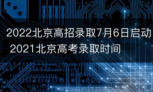 2022北京高招录取7月6日启动 2021北京高考录取时间