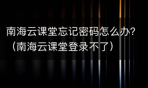 南海云课堂忘记密码怎么办？（南海云课堂登录不了）