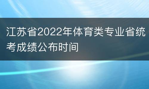 江苏省2022年体育类专业省统考成绩公布时间