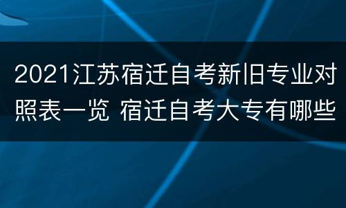 2021江苏宿迁自考新旧专业对照表一览 宿迁自考大专有哪些学校