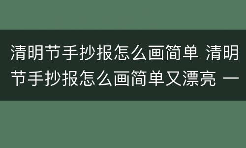 清明节手抄报怎么画简单 清明节手抄报怎么画简单又漂亮 一等奖