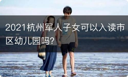 2021杭州军人子女可以入读市区幼儿园吗？