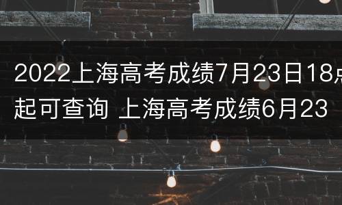 2022上海高考成绩7月23日18点起可查询 上海高考成绩6月23日公布