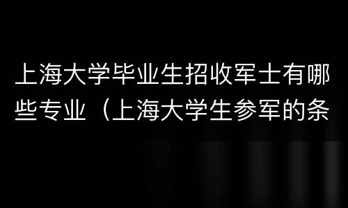 上海大学毕业生招收军士有哪些专业（上海大学生参军的条件及待遇）