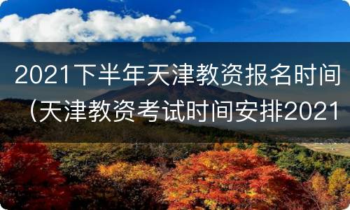 2021下半年天津教资报名时间（天津教资考试时间安排2021下半年报名）