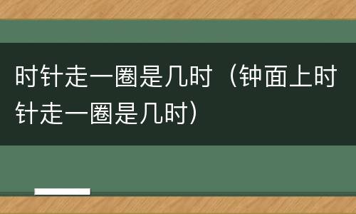 时针走一圈是几时（钟面上时针走一圈是几时）