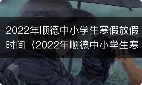 2022年顺德中小学生寒假放假时间（2022年顺德中小学生寒假放假时间是多少）