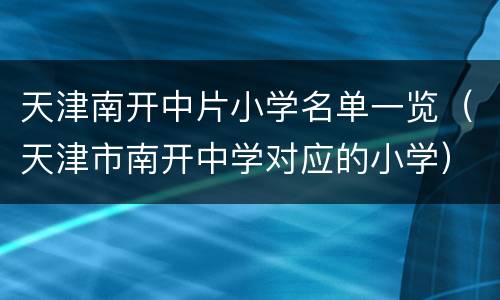 天津南开中片小学名单一览（天津市南开中学对应的小学）