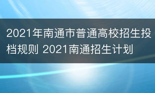 2021年南通市普通高校招生投档规则 2021南通招生计划